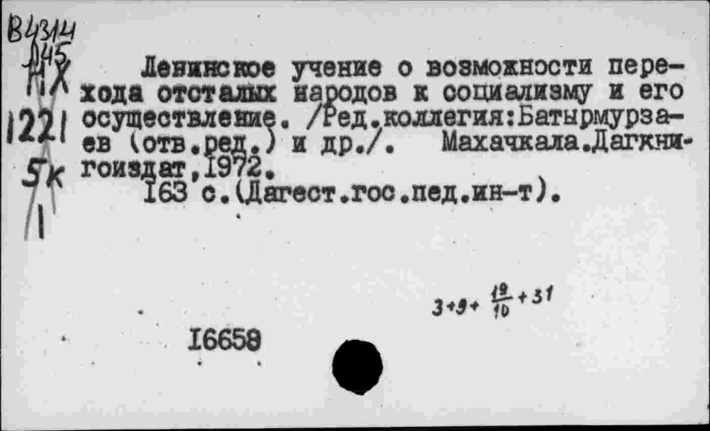 ﻿-рГу	Ленинское учение о возможности пере-
, хода отсталых народов к социализму и его осуществление. /Ред.коллегия:Батырмурза-©в котв.ред.) и др./. Махачкала .Дагхии-
Ук гоиздат,1972.
163 с.(Дагест.гос.пед.ин-т).
16658
• •